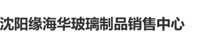 抽擦骚逼资源站沈阳缘海华玻璃制品销售中心